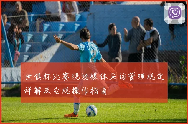 世俱杯比赛现场媒体采访管理规定详解及合规操作指南