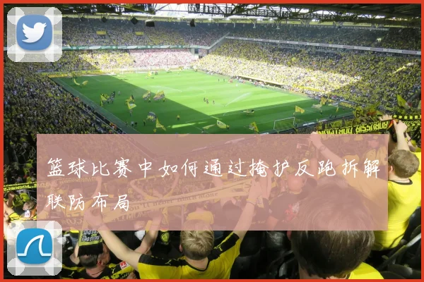 篮球比赛中如何通过掩护反跑拆解联防布局