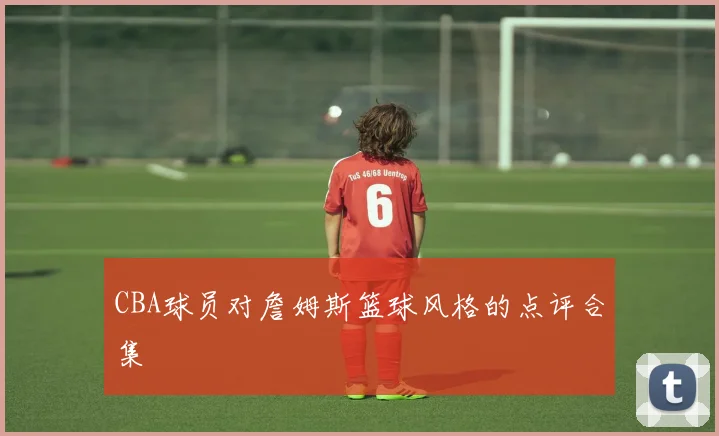 CBA球员对詹姆斯篮球风格的点评合集