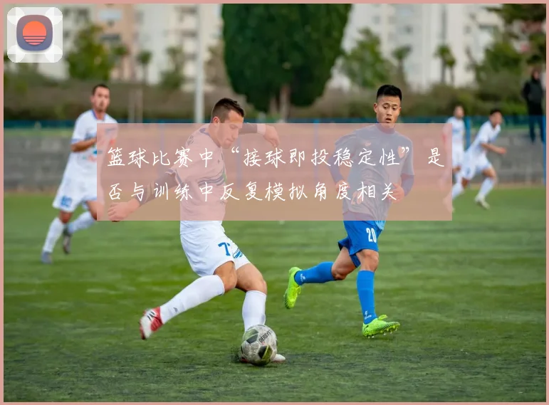 篮球比赛中“接球即投稳定性”是否与训练中反复模拟角度相关